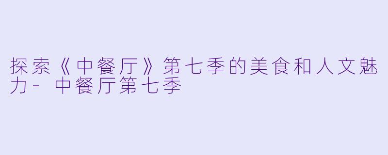 探索《中餐厅》第七季的美食和人文魅力-中餐厅第七季
