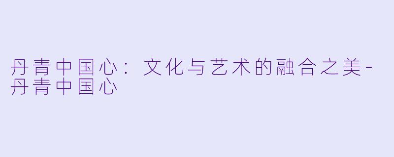 丹青中国心：文化与艺术的融合之美-丹青中国心