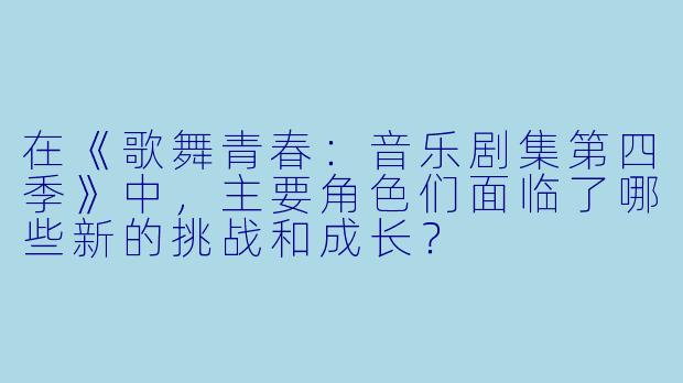 在《歌舞青春:音乐剧集第四季》中,主要角色们面临了哪些新的挑战和成长?