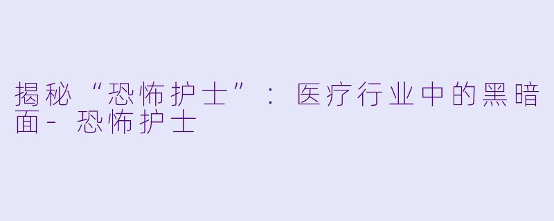 揭秘“恐怖护士”：医疗行业中的黑暗面-恐怖护士