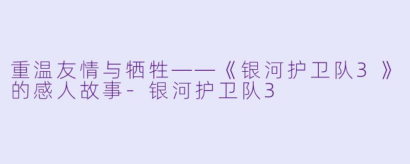 重温友情与牺牲——《银河护卫队3》的感人故事-银河护卫队3