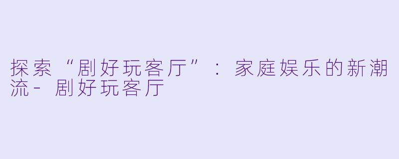 探索“剧好玩客厅”：家庭娱乐的新潮流-剧好玩客厅