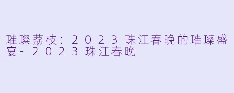璀璨荔枝：2023珠江春晚的璀璨盛宴-2023珠江春晚