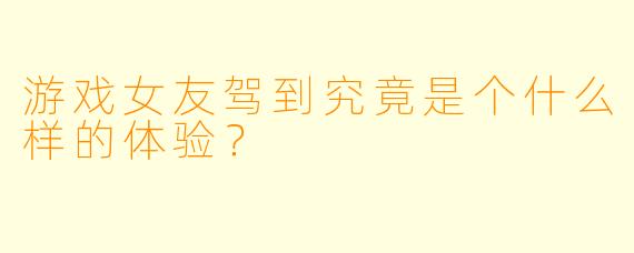 游戏女友驾到究竟是个什么样的体验？