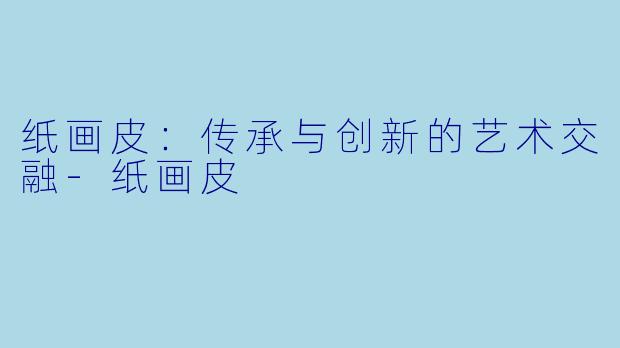 纸画皮：传承与创新的艺术交融-纸画皮