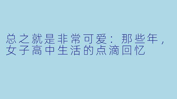 总之就是非常可爱：那些年，女子高中生活的点滴回忆