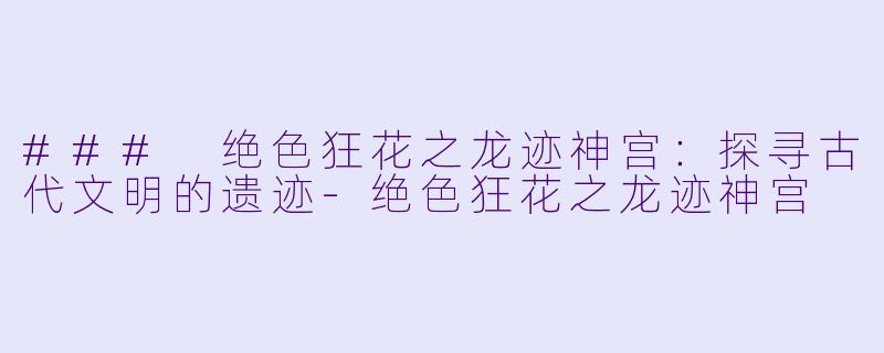 ### 绝色狂花之龙迹神宫：探寻古代文明的遗迹-绝色狂花之龙迹神宫
