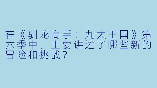 在《驯龙高手:九大王国》第六季中,主要讲述了哪些新的冒险和挑战?