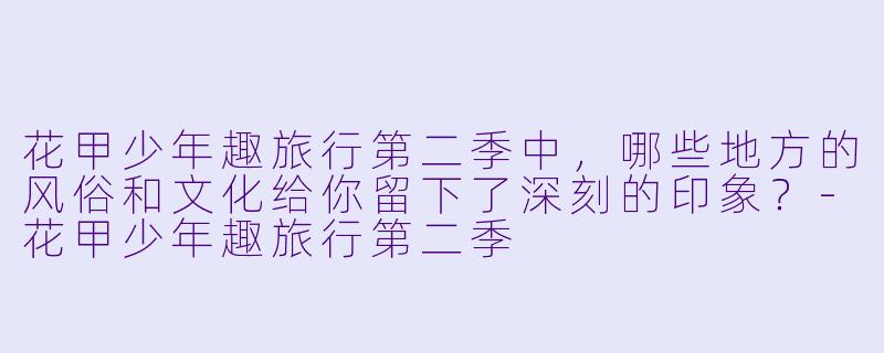 花甲少年趣旅行第二季中,哪些地方的风俗和文化给你留下了深刻的印象?