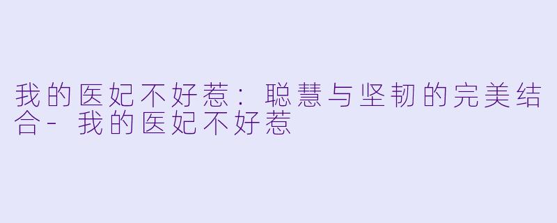我的医妃不好惹：聪慧与坚韧的完美结合-我的医妃不好惹