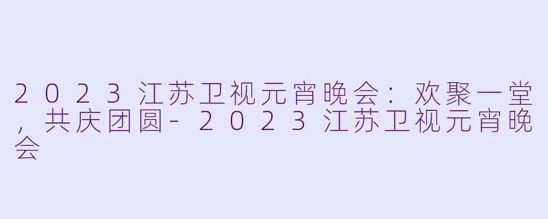 2023江苏卫视元宵晚会：欢聚一堂，共庆团圆-2023江苏卫视元宵晚会