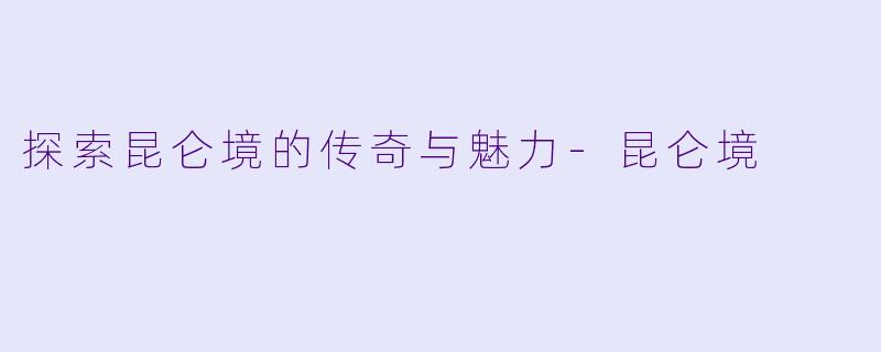 探索昆仑境的传奇与魅力-昆仑境