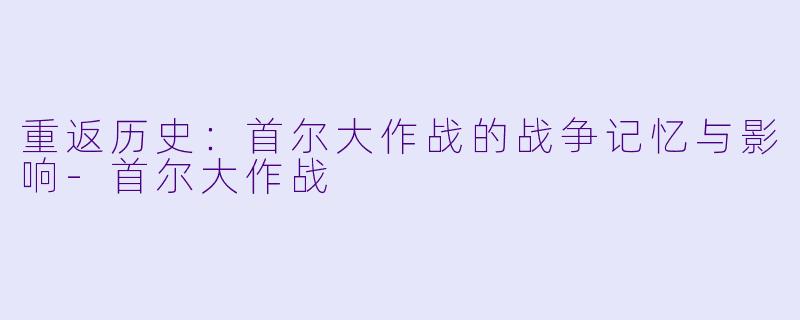 重返历史：首尔大作战的战争记忆与影响-首尔大作战