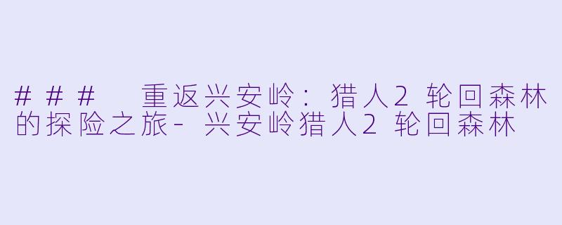 ### 重返兴安岭：猎人2轮回森林的探险之旅-兴安岭猎人2轮回森林