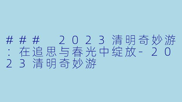### 2023清明奇妙游：在追思与春光中绽放-2023清明奇妙游