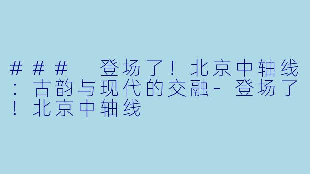 ### 登场了！北京中轴线：古韵与现代的交融-登场了！北京中轴线