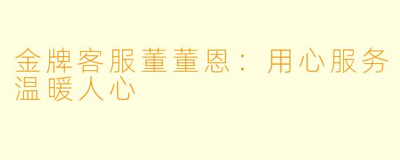 金牌客服董董恩：用心服务温暖人心