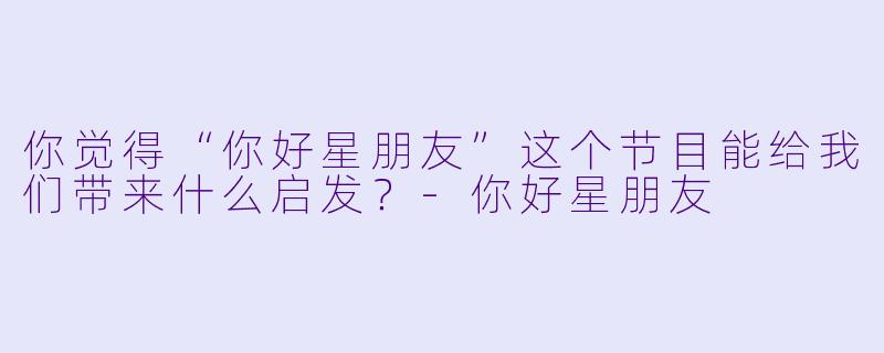 你觉得“你好星朋友”这个节目能给我们带来什么启发？