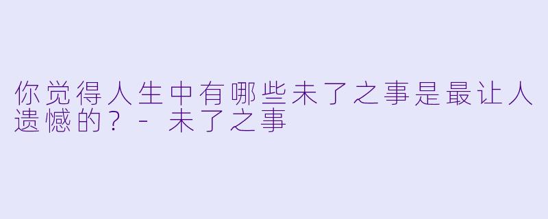 你觉得人生中有哪些未了之事是最让人遗憾的？