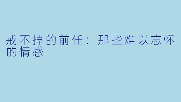 戒不掉的前任：那些难以忘怀的情感