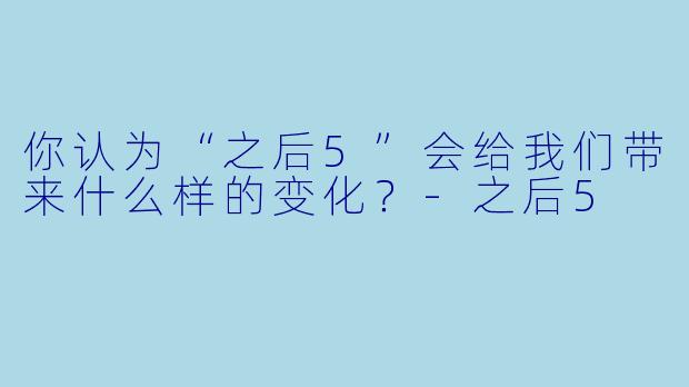 你认为“之后5”会给我们带来什么样的变化？