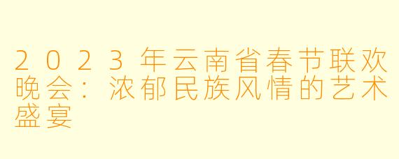 2023年云南省春节联欢晚会：浓郁民族风情的艺术盛宴
