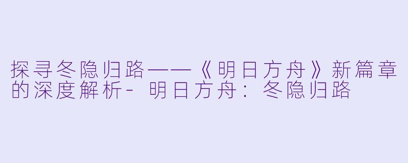 探寻冬隐归路——《明日方舟》新篇章的深度解析-明日方舟：冬隐归路