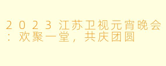 2023江苏卫视元宵晚会：欢聚一堂，共庆团圆