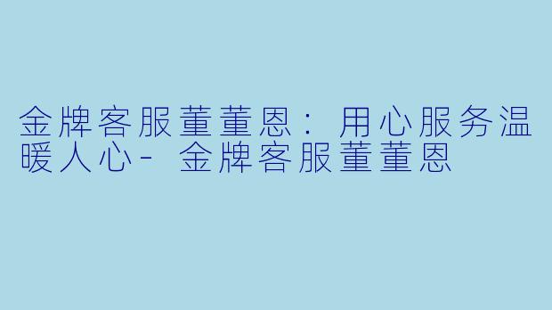 金牌客服董董恩：用心服务温暖人心-金牌客服董董恩