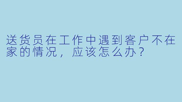 送货员在工作中遇到客户不在家的情况，应该怎么办？