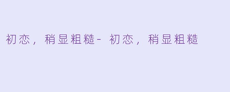 初恋，稍显粗糙-初恋，稍显粗糙