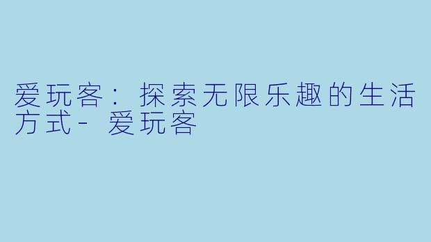 爱玩客：探索无限乐趣的生活方式-爱玩客