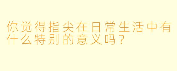 你觉得指尖在日常生活中有什么特别的意义吗？  