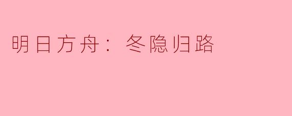 探寻冬隐归路——《明日方舟》新篇章的深度解析