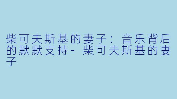 柴可夫斯基的妻子：音乐背后的默默支持-柴可夫斯基的妻子