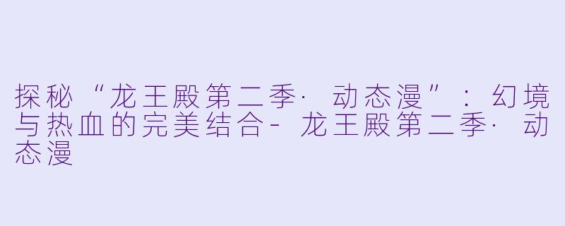 探秘“龙王殿第二季·动态漫”：幻境与热血的完美结合-龙王殿第二季·动态漫