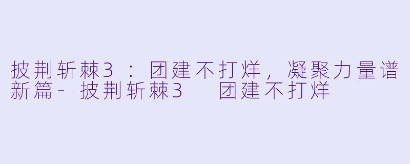 披荆斩棘3：团建不打烊，凝聚力量谱新篇-披荆斩棘3 团建不打烊