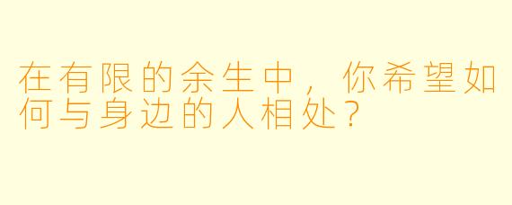 在有限的余生中，你希望如何与身边的人相处？
