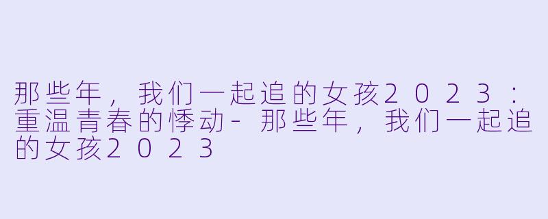 那些年，我们一起追的女孩2023：重温青春的悸动-那些年，我们一起追的女孩2023