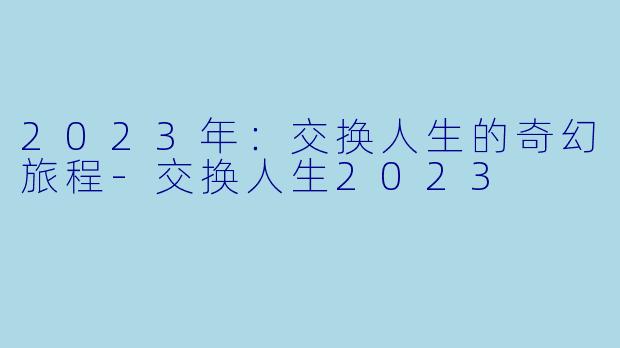 2023年：交换人生的奇幻旅程-交换人生2023