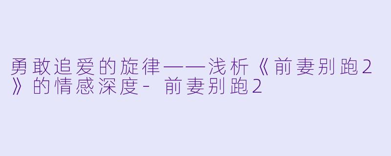 勇敢追爱的旋律——浅析《前妻别跑2》的情感深度-前妻别跑2