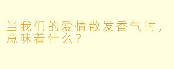 当我们的爱情散发香气时，意味着什么？