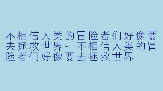 不相信人类的冒险者们好像要去拯救世界-不相信人类的冒险者们好像要去拯救世界