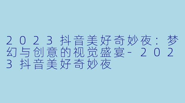 2023抖音美好奇妙夜：梦幻与创意的视觉盛宴-2023抖音美好奇妙夜