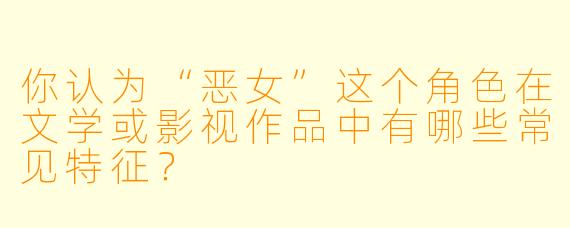 你认为“恶女”这个角色在文学或影视作品中有哪些常见特征?