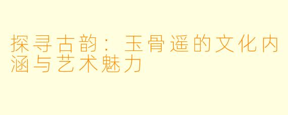 探寻古韵：玉骨遥的文化内涵与艺术魅力
