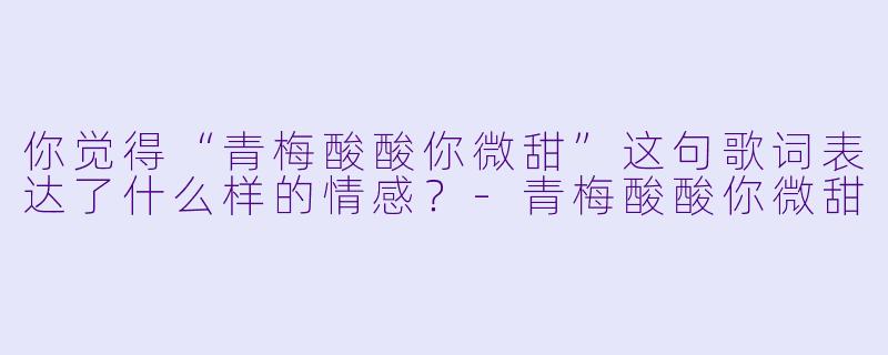 你觉得“青梅酸酸你微甜”这句歌词表达了什么样的情感？