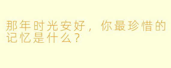 那年时光安好，你最珍惜的记忆是什么？
