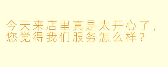 今天来店里真是太开心了，您觉得我们服务怎么样？  