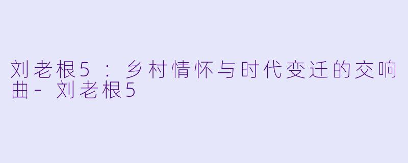 刘老根5：乡村情怀与时代变迁的交响曲-刘老根5